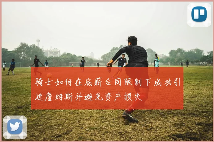 骑士如何在底薪合同限制下成功引进詹姆斯并避免资产损失