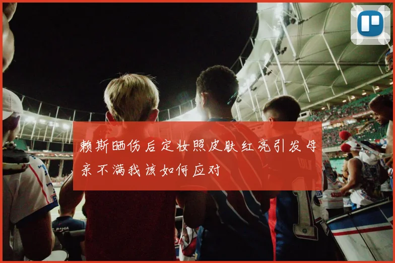 赖斯晒伤后定妆照皮肤红亮引发母亲不满我该如何应对