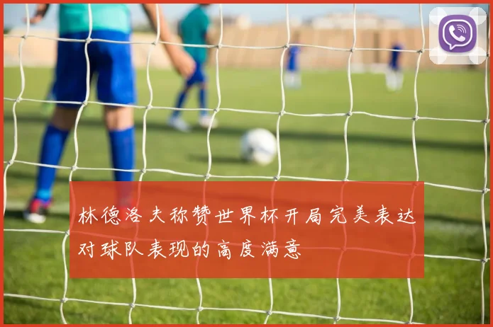 林德洛夫称赞世界杯开局完美表达对球队表现的高度满意