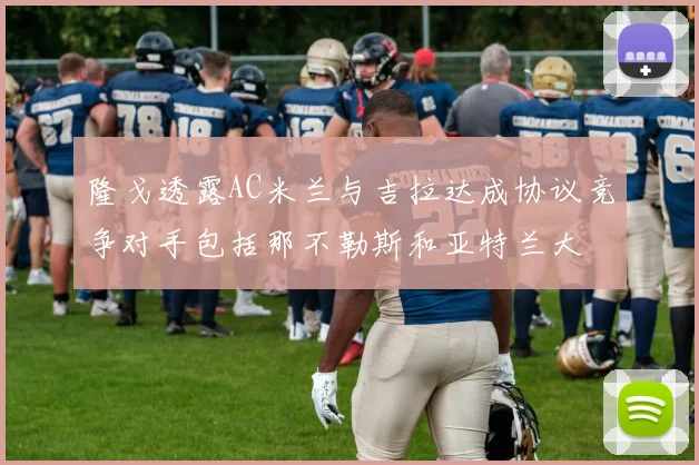 隆戈透露AC米兰与吉拉达成协议竞争对手包括那不勒斯和亚特兰大