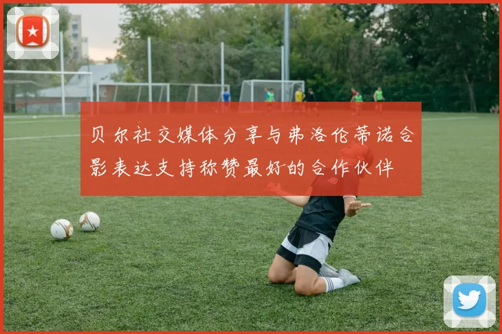 贝尔社交媒体分享与弗洛伦蒂诺合影表达支持称赞最好的合作伙伴