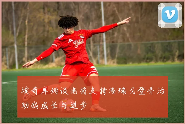 埃奇库姆谈老将支持洛瑞戈登乔治助我成长与进步