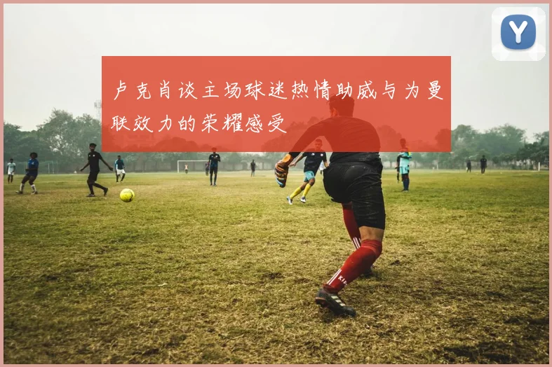 卢克肖谈主场球迷热情助威与为曼联效力的荣耀感受