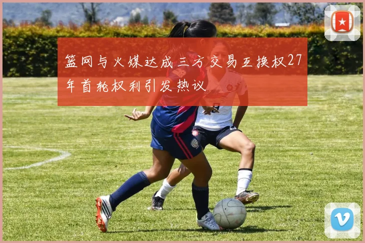 篮网与火媒达成三方交易互换权27年首轮权利引发热议