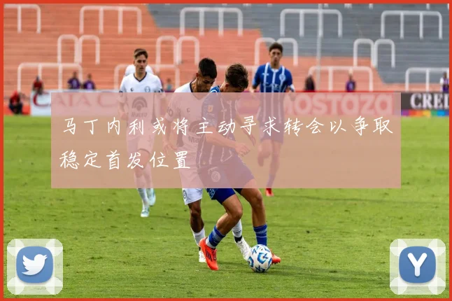 马丁内利或将主动寻求转会以争取稳定首发位置
