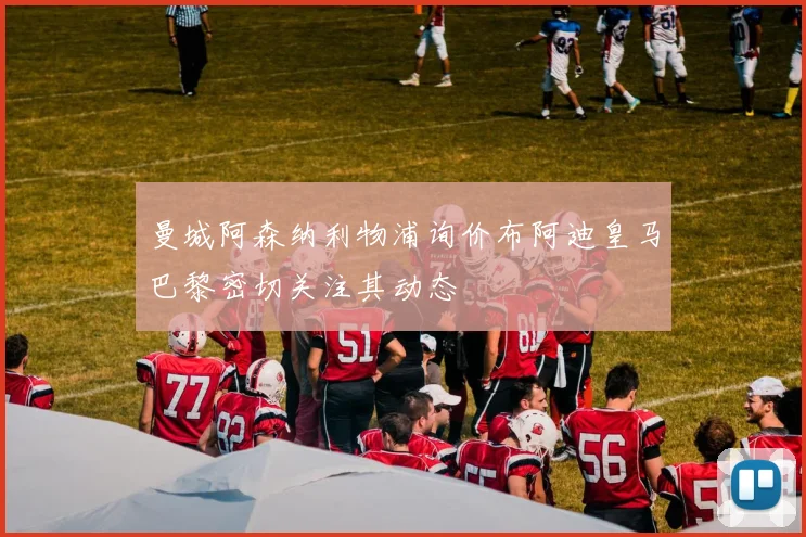 曼城阿森纳利物浦询价布阿迪皇马巴黎密切关注其动态