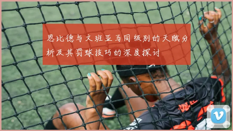 恩比德与文班亚马同级别的天赋分析及其罚球技巧的深度探讨