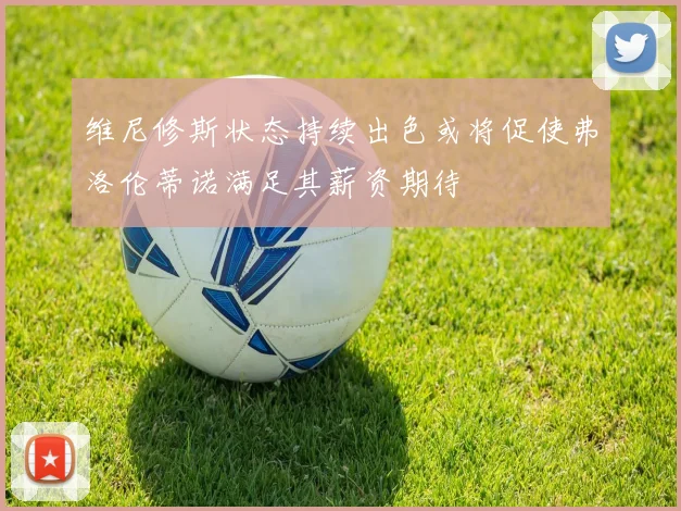 维尼修斯状态持续出色或将促使弗洛伦蒂诺满足其薪资期待