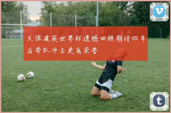 久保建英世界杯遗憾回顾期待四年后带队冲击更高荣誉