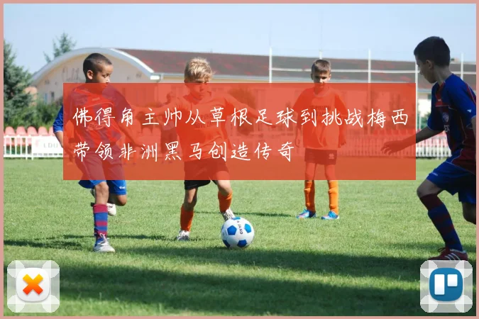 佛得角主帅从草根足球到挑战梅西带领非洲黑马创造传奇