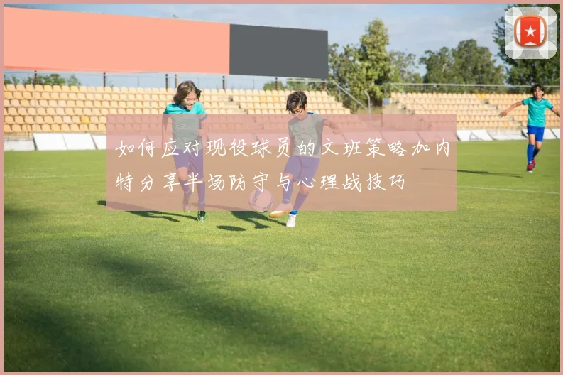 如何应对现役球员的文班策略加内特分享半场防守与心理战技巧