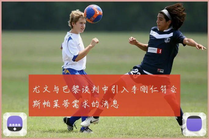 尤文与巴黎谈判中引入李刚仁符合斯帕莱蒂需求的消息